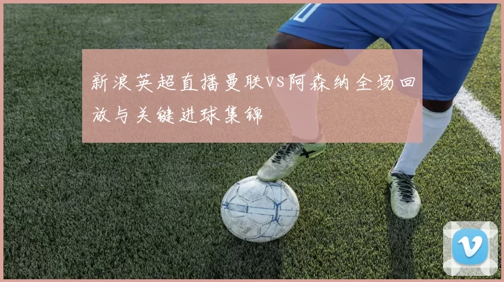 新浪英超直播曼联vs阿森纳全场回放与关键进球集锦