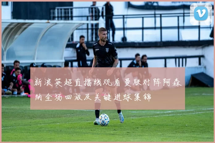 新浪英超直播线观看曼联对阵阿森纳全场回放及关键进球集锦