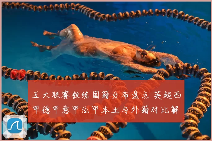 五大联赛教练国籍分布盘点 英超西甲德甲意甲法甲本土与外籍对比解析