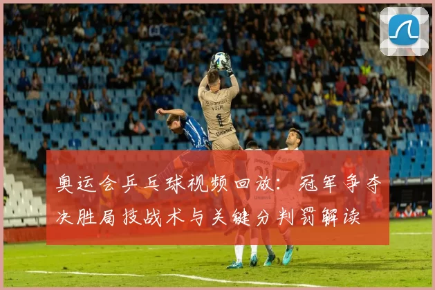 奥运会乒乓球视频回放:冠军争夺决胜局技战术与关键分判罚解读