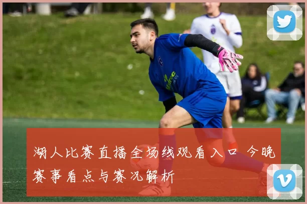 湖人比赛直播全场线观看入口 今晚赛事看点与赛况解析