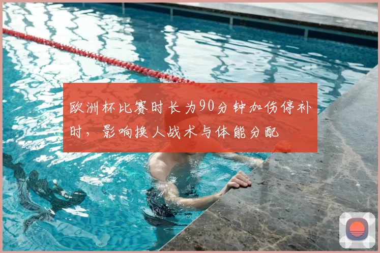 欧洲杯比赛时长为90分钟加伤停补时,影响换人战术与体能分配