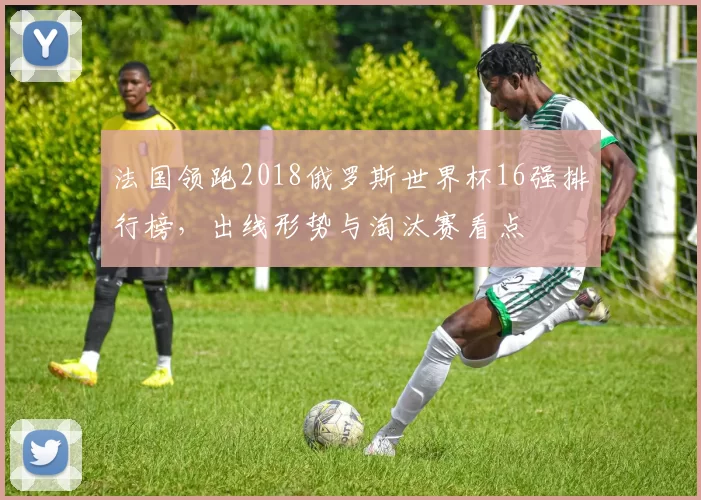 法国领跑2018俄罗斯世界杯16强排行榜,出线形势与淘汰赛看点