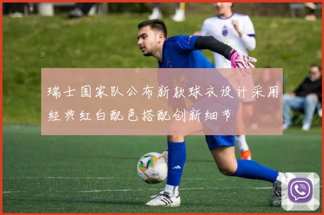 瑞士国家队公布新款球衣设计采用经典红白配色搭配创新细节