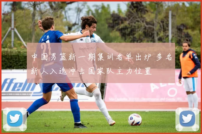 中国男篮新一期集训名单出炉 多名新人入选冲击国家队主力位置