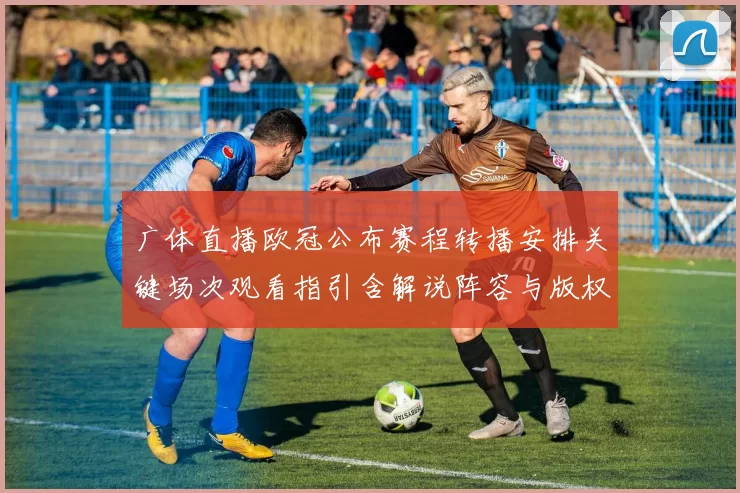 广体直播欧冠公布赛程转播安排关键场次观看指引含解说阵容与版权说明