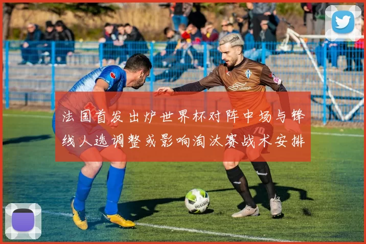 法国首发出炉世界杯对阵中场与锋线人选调整或影响淘汰赛战术安排