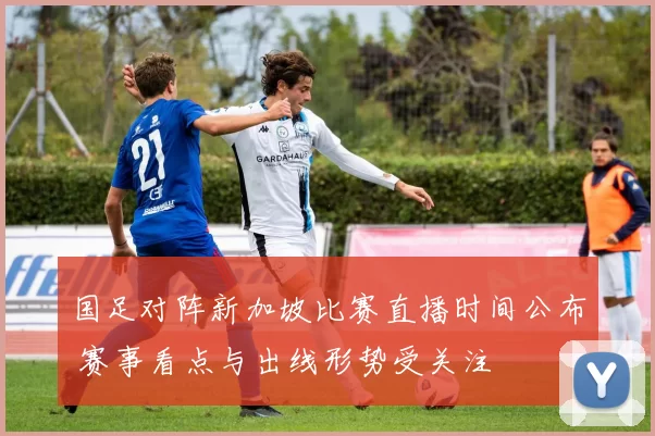 国足对阵新加坡比赛直播时间公布 赛事看点与出线形势受关注