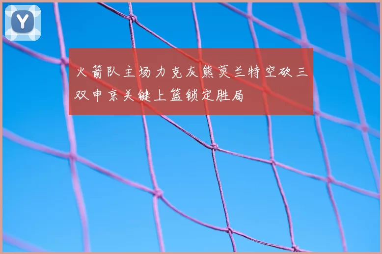 火箭队主场力克灰熊莫兰特空砍三双申京关键上篮锁定胜局