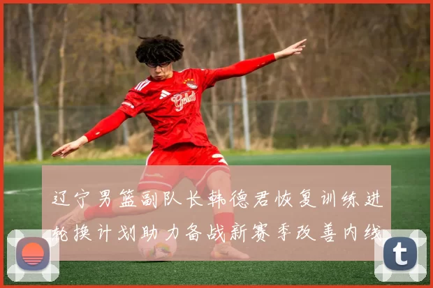 辽宁男篮副队长韩德君恢复训练进轮换计划助力备战新赛季改善内线厚度