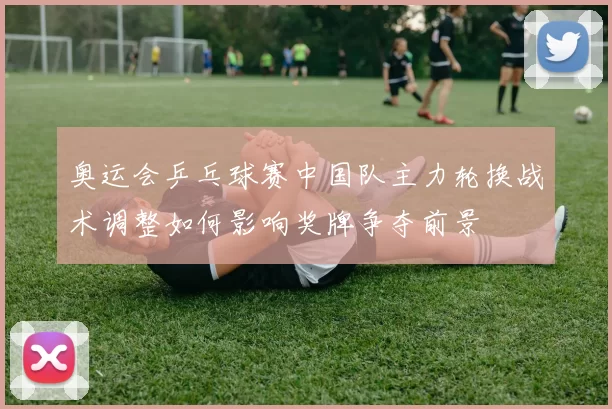 奥运会乒乓球赛中国队主力轮换战术调整如何影响奖牌争夺前景