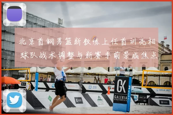北京首钢男篮新教练上任首训亮相 球队战术调整与新赛季前景成焦点
