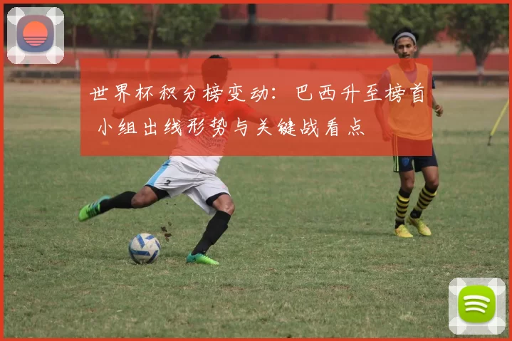 世界杯积分榜变动：巴西升至榜首 小组出线形势与关键战看点