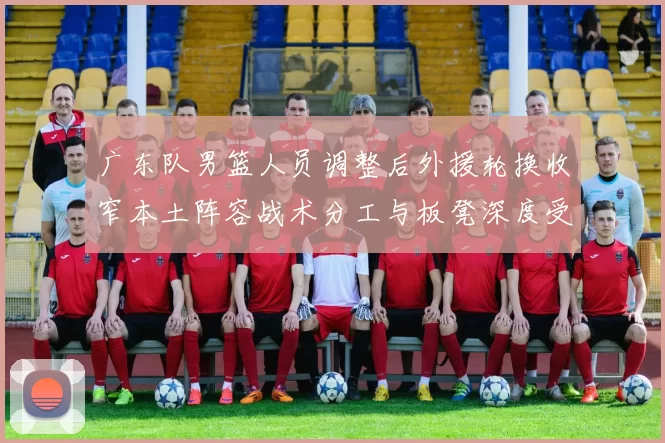 广东队男篮人员调整后外援轮换收窄本土阵容战术分工与板凳深度受考验