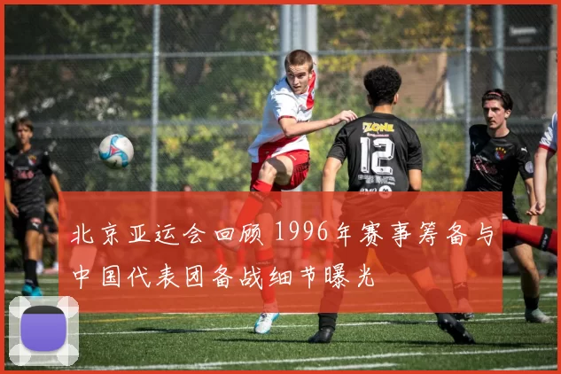 北京亚运会回顾 1996年赛事筹备与中国代表团备战细节曝光
