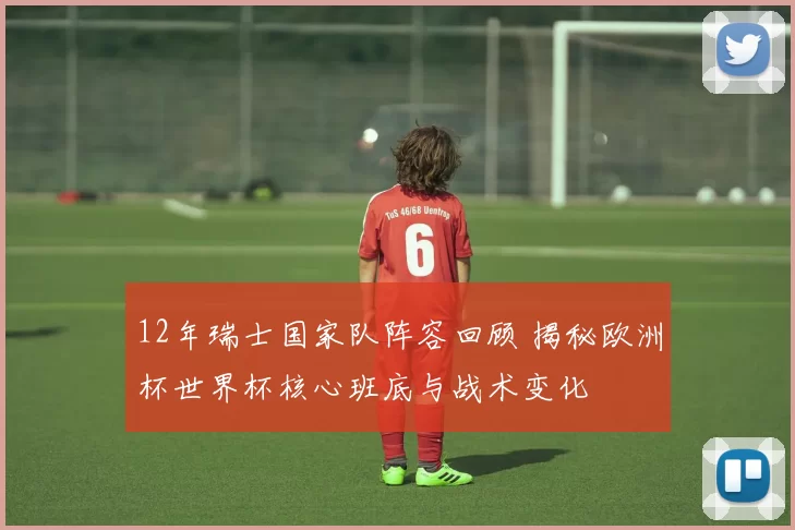 12年瑞士国家队阵容回顾 揭秘欧洲杯世界杯核心班底与战术变化