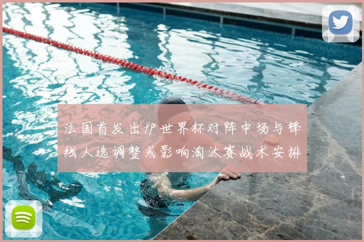 法国首发出炉世界杯对阵中场与锋线人选调整或影响淘汰赛战术安排