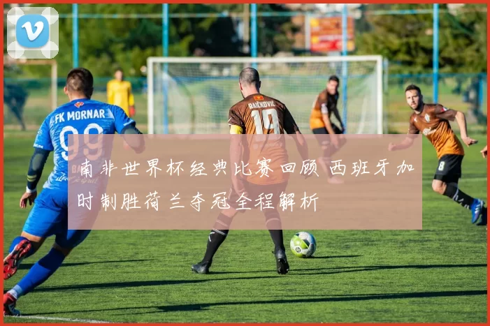 南非世界杯经典比赛回顾 西班牙加时制胜荷兰夺冠全程解析