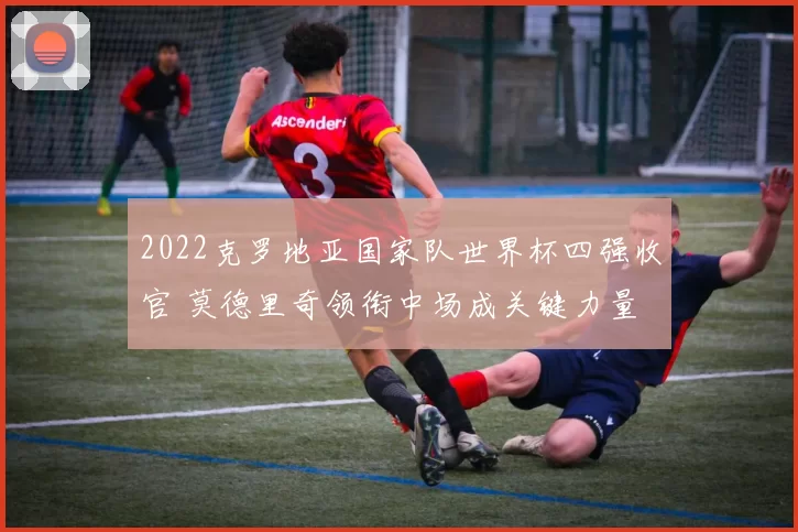 2022克罗地亚国家队世界杯四强收官 莫德里奇领衔中场成关键力量