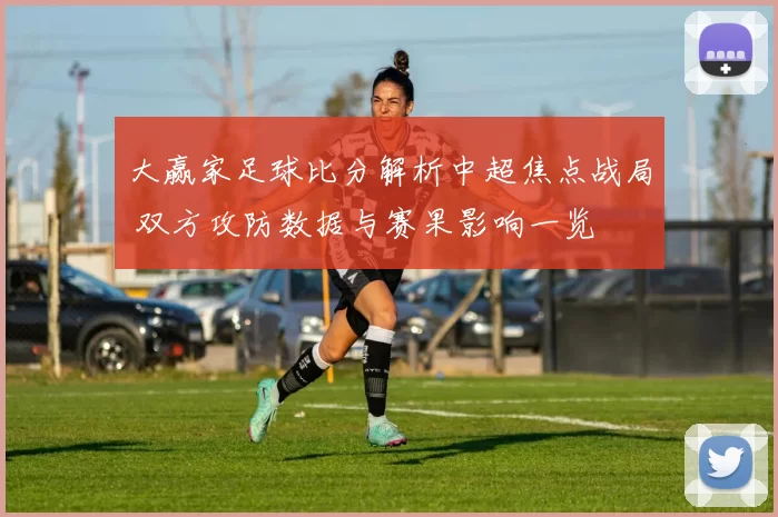 大赢家足球比分解析中超焦点战局 双方攻防数据与赛果影响一览