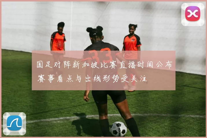 国足对阵新加坡比赛直播时间公布 赛事看点与出线形势受关注