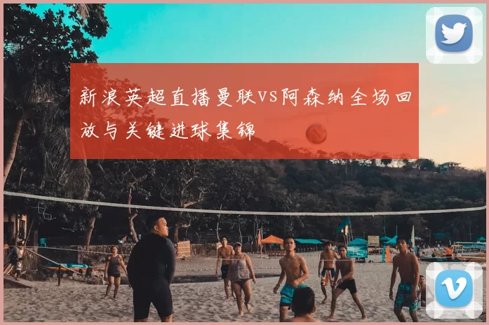 新浪英超直播曼联vs阿森纳全场回放与关键进球集锦