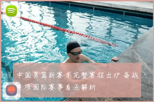 中国男篮新赛季完整赛程出炉 备战多项国际赛事看点解析