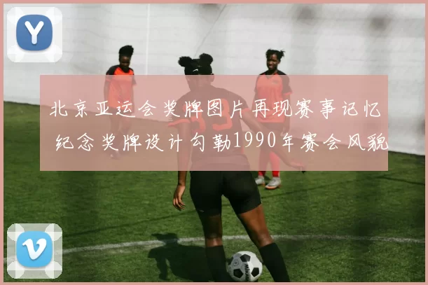北京亚运会奖牌图片再现赛事记忆 纪念奖牌设计勾勒1990年赛会风貌