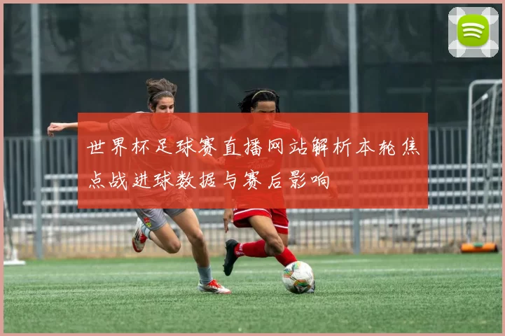 世界杯足球赛直播网站解析本轮焦点战进球数据与赛后影响