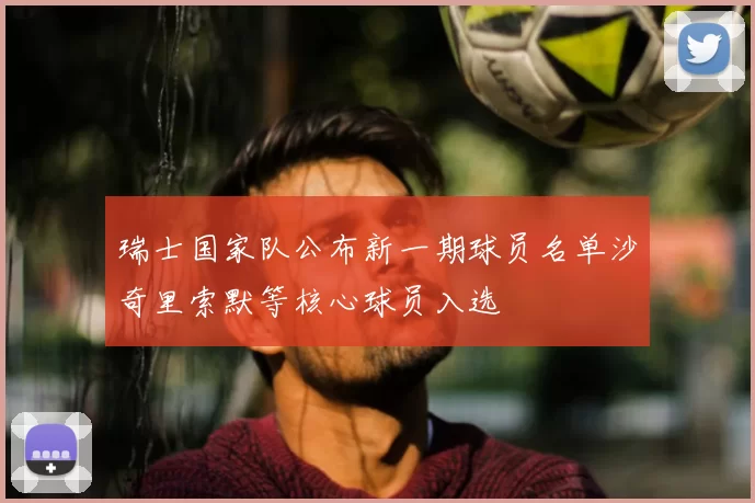 瑞士国家队公布新一期球员名单沙奇里索默等核心球员入选