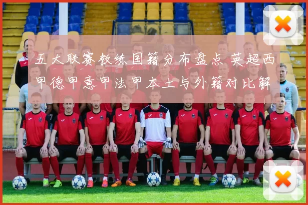五大联赛教练国籍分布盘点 英超西甲德甲意甲法甲本土与外籍对比解析