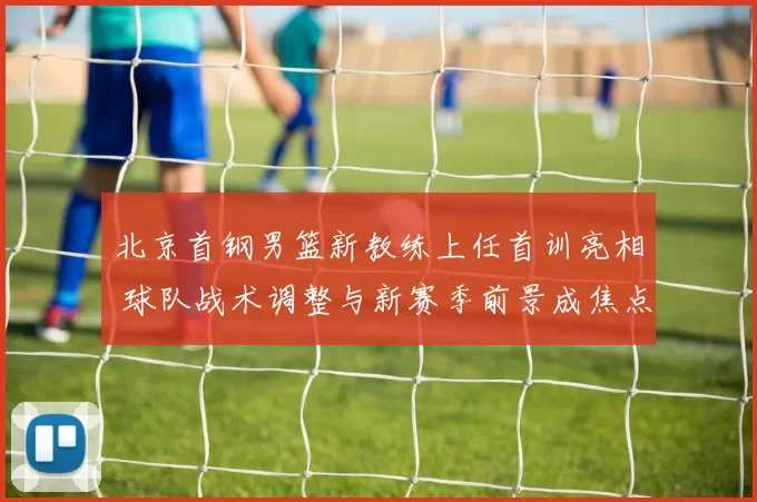 北京首钢男篮新教练上任首训亮相 球队战术调整与新赛季前景成焦点