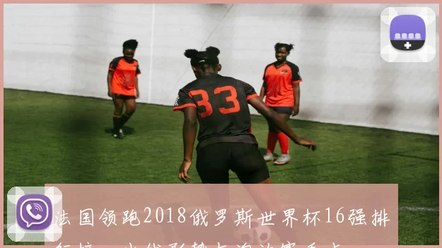 法国领跑2018俄罗斯世界杯16强排行榜,出线形势与淘汰赛看点
