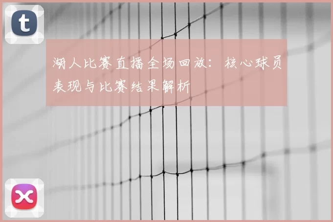 湖人比赛直播全场回放:核心球员表现与比赛结果解析