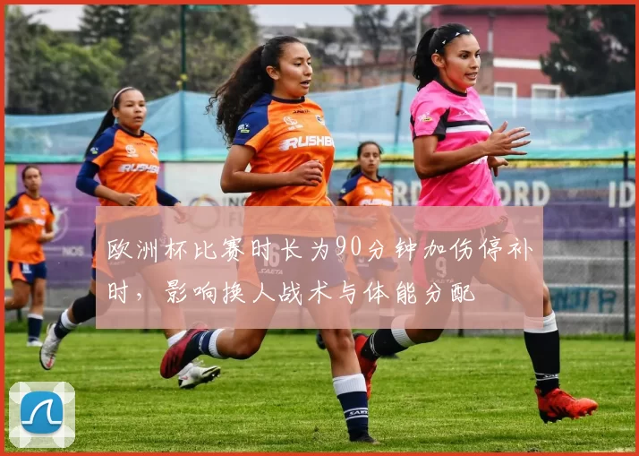 欧洲杯比赛时长为90分钟加伤停补时,影响换人战术与体能分配