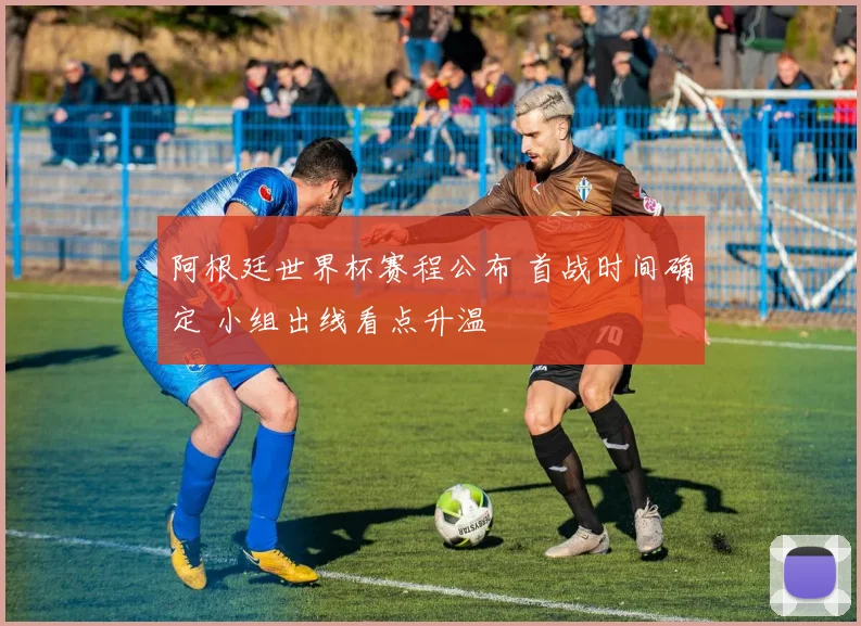 阿根廷世界杯赛程公布 首战时间确定 小组出线看点升温