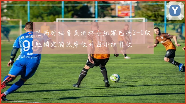 巴西对秘鲁美洲杯小组赛巴西2-0取胜锁定淘汰席位并占小组首位