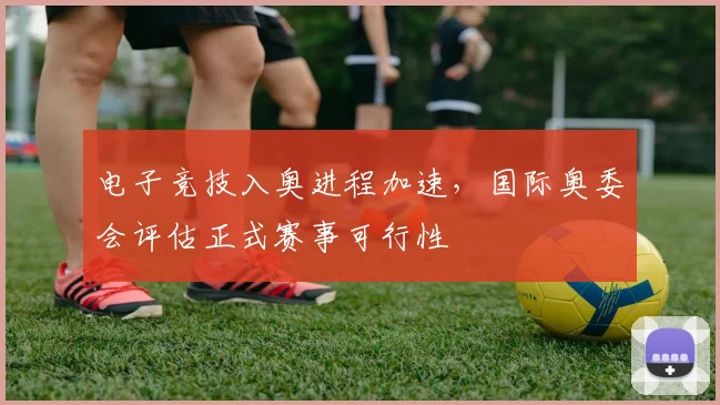 电子竞技入奥进程加速，国际奥委会评估正式赛事可行性