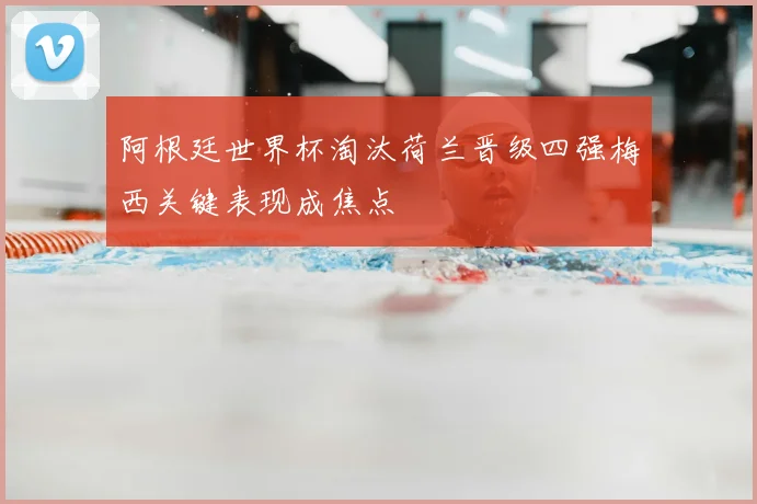 阿根廷世界杯淘汰荷兰晋级四强梅西关键表现成焦点