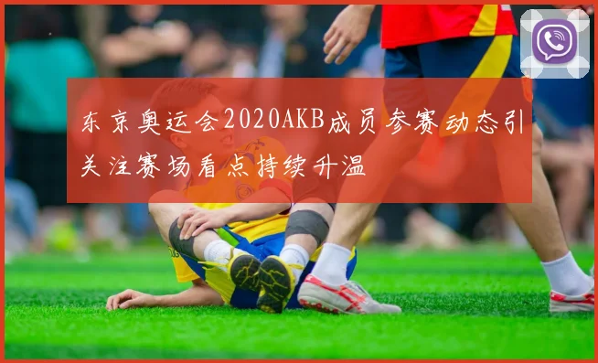 东京奥运会2020AKB成员参赛动态引关注赛场看点持续升温