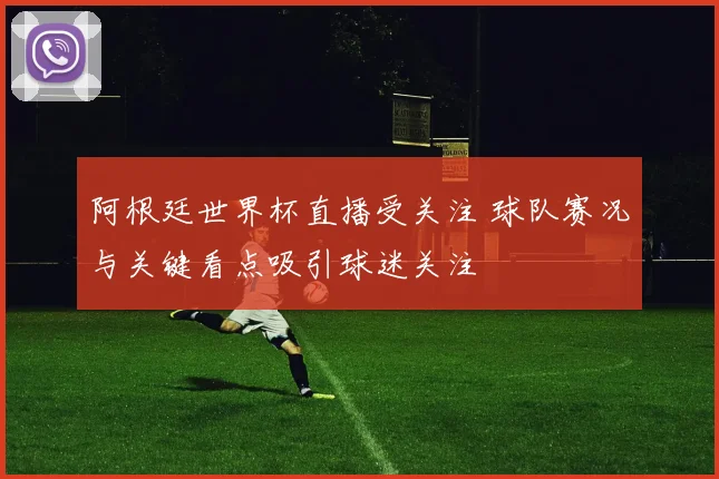 阿根廷世界杯直播受关注 球队赛况与关键看点吸引球迷关注